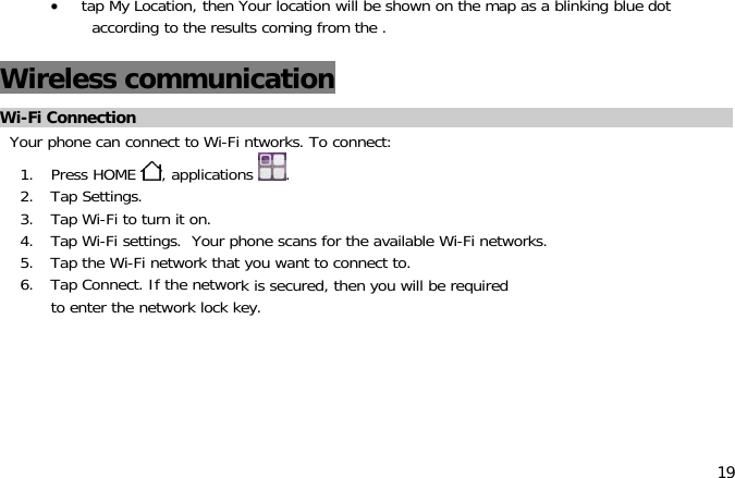 19•tap My Location, then Your location will be shown on the map as a blinking blue dotaccording to the results coming from the .Wireless communicationWi-Fi ConnectionYour phone can connect to Wi-Fi ntworks. To connect:1. Press HOME ,applications .2. Tap Settings.3. Tap Wi-Fi to turn it on.4. Tap Wi-Fi settings. Your phone scans for the available Wi-Fi networks.5. Tap the Wi-Fi network that you want to connect to.6. Tap Connect. If the networkis secured, then you will be requiredto enter the network lock key.