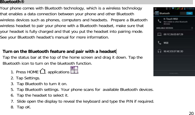 20Bluetooth®Your phone comes with Bluetooth technology, which is a wireless technologythat enables a data connection between your phone and other Bluetoothwireless devices such as phones, computers and headsets. Prepare a Bluetoothwireless headset to pair your phone with a Bluetooth headset, make sure thatyour headset is fully charged and that you put the headset into pairing mode.See your Bluetooth headset’s manual for more information.Turn on the Bluetooth feature and pair with a headsetTap the status bar at the top of the home screen and drag it down. Tap theBluetooth icon to turn on the bluetooth function.1. Press HOME ,applications .2. Tap Settings.3. Tap Bluetooth to turn it on.5. Tap Bluetooth settings. Your phone scans for available Bluetooth devices.6. Tap the headset to select it.7. Slide open the display to reveal the keyboard and type the PIN if required.8. Tap oK.