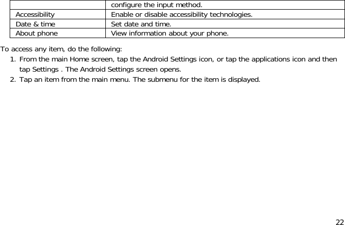 22configure the input method.Accessibility Enable or disable accessibility technologies.Date &amp; time Set date and time.About phone View information about your phone.To access any item, do the following:1. From the main Home screen, tap the Android Settings icon, or tap the applications icon and thentap Settings . The Android Settings screen opens.2. Tap an item from the main menu. The submenu for the item is displayed.