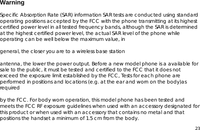 23WarningSpecific Absorption Rate (SAR) information SAR tests are conducted using standardoperating positions accepted by the FCC with the phone transmitting at its highestcertified power level in all tested frequency bands, although the SAR is determinedat the highest certified power level, the actual SAR level of the phone whileoperating can be well below the maximum value, ingeneral, the closer you are to a wireless base stationantenna, the lower the power output. Before a new model phone is a available forsale to the public, it must be tested and certified to the FCC that it does notexceed the exposure limit established by the FCC, Tests for each phone areperformed in positions and locations (e.g. at the ear and worn on the body)asrequiredby the FCC. For body worn operation, this model phone has been tested andmeets the FCC RF exposure guidelines when used with an accessory designated forthis product or when used with an accessory that contains no metal and thatpositions the handset a minimum of 1.5 cm from the body.