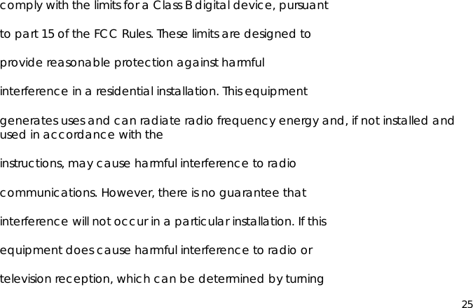 25comply with the limits for a Class B digital device, pursuantto part 15 of the FCC Rules. These limits are designed toprovide reasonable protection against harmfulinterference in a residential installation. This equipmentgenerates uses and can radiate radio frequency energy and, if not installed andused in accordance with theinstructions, may cause harmful interference to radiocommunications. However, there is no guarantee thatinterference will not occur in a particular installation. If thisequipment does cause harmful interference to radio ortelevision reception, which can be determined by turning