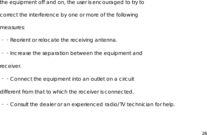 26the equipment off and on, the user is encouraged to try tocorrect the interference by one or more of the followingmeasures:‐‐Reorient or relocate the receiving antenna.‐‐Increase the separation between the equipment andreceiver.‐‐Connect the equipment into an outlet on a circuitdifferent from that to which the receiver is connected.‐‐Consult the dealer or an experienced radio/TV technician for help.