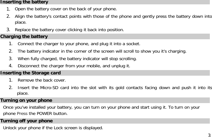 3Inserting the battery1. Open the battery cover on the back of your phone.2. Align the battery&apos;s contact points with those of the phone and gently press the battery down intoplace.3. Replace the battery cover clicking it back into position.Charging the battery1. Connect the charger to your phone, and plug it into a socket.2. The battery indicator in the corner of the screen will scroll to show you it’s charging.3. When fully charged, the battery indicator will stop scrolling.4. Disconnect the charger from your mobile, and unplug it.Inserting the Storage card1. Remove the back cover.2. Insert the Micro-SD card into the slot with its gold contacts facing down and push it into itsplace.Turning on your phoneOnce you’ve installed your battery, you can turn on your phone and start using it. To turn on yourphone Press the POWER button.Turning off your phoneUnlock your phone if the Lock screen is displayed.