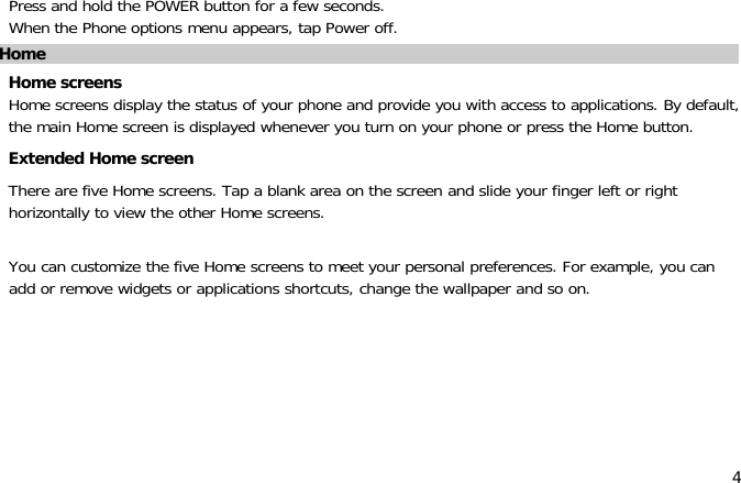 4Press and hold the POWER button for a few seconds.When the Phone options menu appears, tap Power off.HomeHome screensHome screens display the status of your phone and provide you with access to applications. By default,the main Home screen is displayed whenever you turn on your phone or press the Home button.Extended Home screenThere are five Home screens. Tap a blank area on the screen and slide your finger left or righthorizontally to view the other Home screens.You can customize the five Home screens to meet your personal preferences. For example, you canadd or remove widgets or applications shortcuts, change the wallpaper and so on.