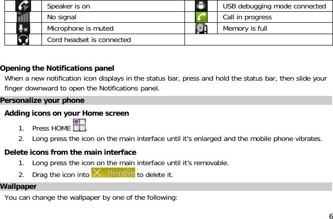 6Speaker is on USB debugging mode connectedNo signal Call in progressMicrophone is muted Memory is fullCord headset is connectedOpening the Notifications panelWhen a new notification icon displays in the status bar, press and hold the status bar, then slide yourfinger downward to open the Notifications panel.Personalize your phoneAdding icons on your Home screen1. Press HOME .2. Long press the icon on the main interface until it’s enlarged and the mobile phone vibrates.Delete icons from the main interface1. Long press the icon on the main interface until it’s removable.2. Drag the icon into to delete it.WallpaperYou can change the wallpaper by one of the following: