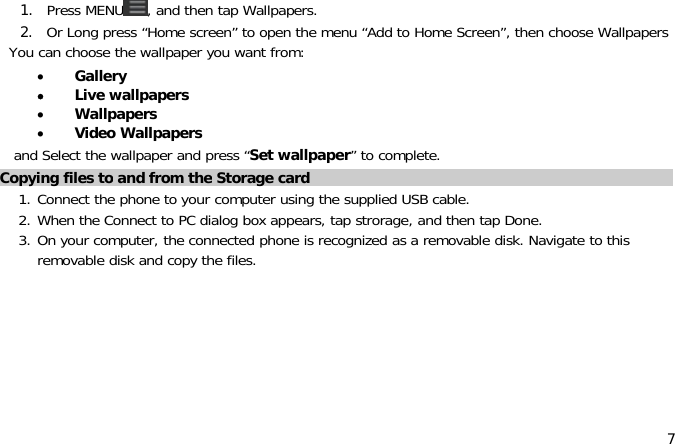 71. Press MENU ,andthentapWallpapers.2. Or Long press “Home screen” to open the menu “Add to Home Screen”, then choose WallpapersYou can choose the wallpaper you want from:•Gallery•Live wallpapers•Wallpapers•Video Wallpapersand Select the wallpaper and press “Set wallpaper” to complete.Copying files to and from the Storage card1. Connect the phone to your computer using the supplied USB cable.2. When the Connect to PC dialog box appears, tap strorage, and then tap Done.3. On your computer, the connected phone is recognized as a removable disk. Navigate to thisremovable disk and copy the files.