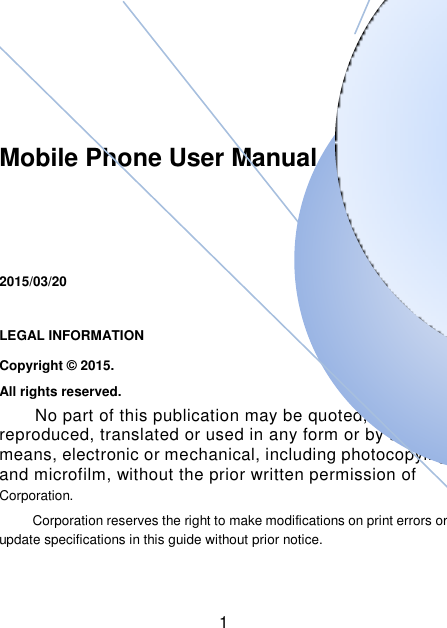 1                                                                                                                                                                                                                                                                                                               LEGAL INFORMATION Copyright © 2015. All rights reserved. No part of this publication may be quoted, reproduced, translated or used in any form or by any means, electronic or mechanical, including photocopying and microfilm, without the prior written permission of Corporation. Corporation reserves the right to make modifications on print errors or update specifications in this guide without prior notice.                             Mobile Phone User Manual                                                                  2015/03/20                                                                                                                                                            