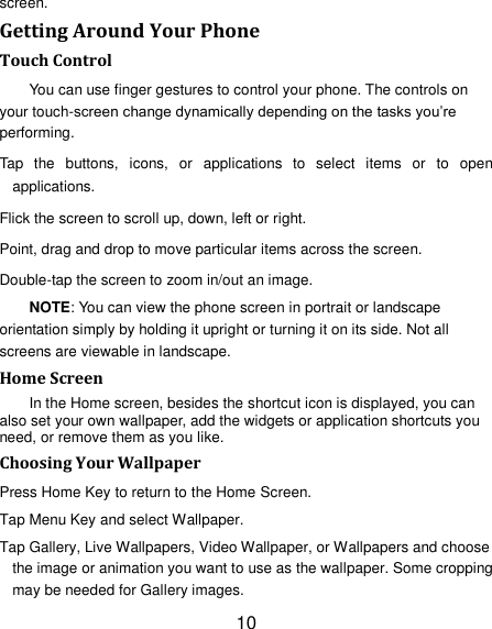 10 screen. Getting Around Your Phone Touch Control You can use finger gestures to control your phone. The controls on your touch-screen change dynamically depending on the tasks you‟re performing. Tap  the  buttons,  icons,  or  applications  to  select  items  or  to  open applications. Flick the screen to scroll up, down, left or right. Point, drag and drop to move particular items across the screen. Double-tap the screen to zoom in/out an image.   NOTE: You can view the phone screen in portrait or landscape orientation simply by holding it upright or turning it on its side. Not all screens are viewable in landscape. Home Screen In the Home screen, besides the shortcut icon is displayed, you can also set your own wallpaper, add the widgets or application shortcuts you need, or remove them as you like.   Choosing Your Wallpaper     Press Home Key to return to the Home Screen. Tap Menu Key and select Wallpaper. Tap Gallery, Live Wallpapers, Video Wallpaper, or Wallpapers and choose the image or animation you want to use as the wallpaper. Some cropping may be needed for Gallery images. 