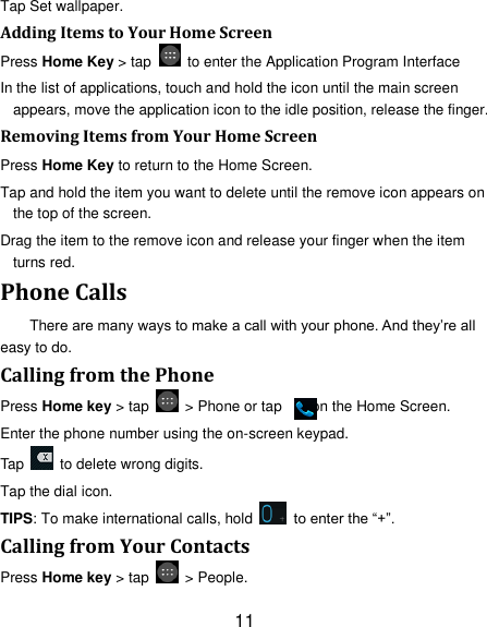 11 Tap Set wallpaper. Adding Items to Your Home Screen Press Home Key &gt; tap    to enter the Application Program Interface In the list of applications, touch and hold the icon until the main screen appears, move the application icon to the idle position, release the finger.   Removing Items from Your Home Screen Press Home Key to return to the Home Screen. Tap and hold the item you want to delete until the remove icon appears on the top of the screen. Drag the item to the remove icon and release your finger when the item turns red. Phone Calls There are many ways to make a call with your phone. And they‟re all easy to do. Calling from the Phone Press Home key &gt; tap    &gt; Phone or tap        on the Home Screen. Enter the phone number using the on-screen keypad. Tap    to delete wrong digits. Tap the dial icon. TIPS: To make international calls, hold    to enter the “+”. Calling from Your Contacts Press Home key &gt; tap    &gt; People. 