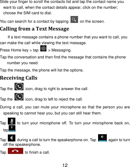 12 Slide your finger to scroll the contacts list and tap the contact name you want to call, when the contact details appear, click on the number; choose the SIM card to dial. You can search for a contact by tapping    on the screen. Calling from a Text Message If a text message contains a phone number that you want to call, you can make the call while viewing the text message. Press Home key &gt; tap    &gt; Messaging. Tap the conversation and then find the message that contains the phone number you need. Tap the message, the phone will list the options. Receiving Calls Tap the    icon, drag to right to answer the call. Tap the    icon, drag to left to reject the call. During a call, you can mute your microphone so that the person you are speaking to cannot hear you, but you can still hear them. Tap    to  turn your microphone off. To turn  your  microphone back  on, tap . Tap    during a call to turn the speakerphone on. Tap    again to turn off the speakerphone.   Tap    to finish a call.   