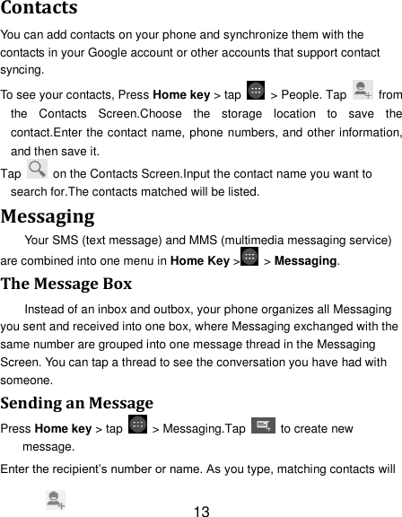 13 Contacts You can add contacts on your phone and synchronize them with the contacts in your Google account or other accounts that support contact syncing. To see your contacts, Press Home key &gt; tap    &gt; People. Tap   from the  Contacts  Screen.Choose  the  storage  location  to  save  the contact.Enter the contact name, phone numbers, and other information, and then save it.   Tap    on the Contacts Screen.Input the contact name you want to search for.The contacts matched will be listed. Messaging Your SMS (text message) and MMS (multimedia messaging service) are combined into one menu in Home Key &gt;   &gt; Messaging. The Message Box Instead of an inbox and outbox, your phone organizes all Messaging you sent and received into one box, where Messaging exchanged with the same number are grouped into one message thread in the Messaging Screen. You can tap a thread to see the conversation you have had with someone. Sending an Message Press Home key &gt; tap    &gt; Messaging.Tap    to create new message. Enter the recipient‟s number or name. As you type, matching contacts will 