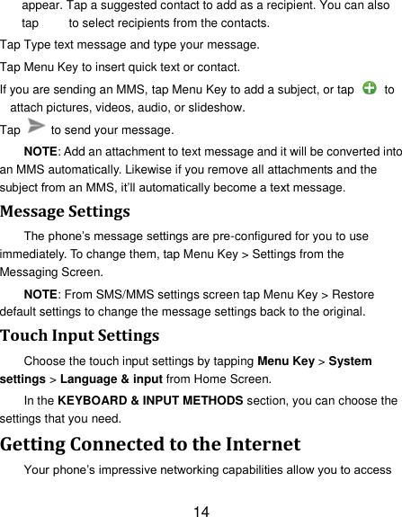 14 appear. Tap a suggested contact to add as a recipient. You can also tap          to select recipients from the contacts. Tap Type text message and type your message. Tap Menu Key to insert quick text or contact. If you are sending an MMS, tap Menu Key to add a subject, or tap    to attach pictures, videos, audio, or slideshow. Tap    to send your message. NOTE: Add an attachment to text message and it will be converted into an MMS automatically. Likewise if you remove all attachments and the subject from an MMS, it‟ll automatically become a text message. Message Settings The phone‟s message settings are pre-configured for you to use immediately. To change them, tap Menu Key &gt; Settings from the Messaging Screen.   NOTE: From SMS/MMS settings screen tap Menu Key &gt; Restore default settings to change the message settings back to the original. Touch Input Settings Choose the touch input settings by tapping Menu Key &gt; System settings &gt; Language &amp; input from Home Screen. In the KEYBOARD &amp; INPUT METHODS section, you can choose the settings that you need. Getting Connected to the Internet   Your phone‟s impressive networking capabilities allow you to access 