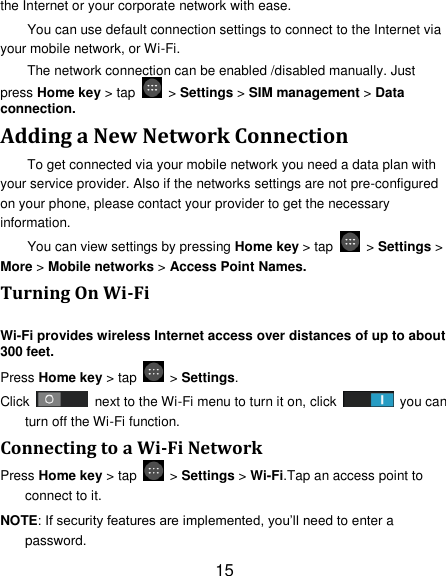 15 the Internet or your corporate network with ease. You can use default connection settings to connect to the Internet via your mobile network, or Wi-Fi. The network connection can be enabled /disabled manually. Just press Home key &gt; tap    &gt; Settings &gt; SIM management &gt; Data connection.   Adding a New Network Connection To get connected via your mobile network you need a data plan with your service provider. Also if the networks settings are not pre-configured on your phone, please contact your provider to get the necessary information.   You can view settings by pressing Home key &gt; tap    &gt; Settings &gt; More &gt; Mobile networks &gt; Access Point Names. Turning On Wi-Fi   Wi-Fi provides wireless Internet access over distances of up to about 300 feet. Press Home key &gt; tap    &gt; Settings. Click    next to the Wi-Fi menu to turn it on, click    you can turn off the Wi-Fi function. Connecting to a Wi-Fi Network Press Home key &gt; tap    &gt; Settings &gt; Wi-Fi.Tap an access point to connect to it. NOTE: If security features are implemented, you‟ll need to enter a password. 