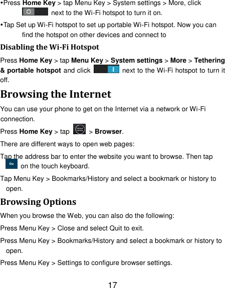 17 Press Home Key &gt; tap Menu Key &gt; System settings &gt; More, click   next to the Wi-Fi hotspot to turn it on. Tap Set up Wi-Fi hotspot to set up portable Wi-Fi hotspot. Now you can find the hotspot on other devices and connect to Disabling the Wi-Fi Hotspot Press Home Key &gt; tap Menu Key &gt; System settings &gt; More &gt; Tethering &amp; portable hotspot and click    next to the Wi-Fi hotspot to turn it off. Browsing the Internet You can use your phone to get on the Internet via a network or Wi-Fi connection.   Press Home Key &gt; tap    &gt; Browser. There are different ways to open web pages: Tap the address bar to enter the website you want to browse. Then tap   on the touch keyboard. Tap Menu Key &gt; Bookmarks/History and select a bookmark or history to open. Browsing Options When you browse the Web, you can also do the following: Press Menu Key &gt; Close and select Quit to exit. Press Menu Key &gt; Bookmarks/History and select a bookmark or history to open. Press Menu Key &gt; Settings to configure browser settings. 