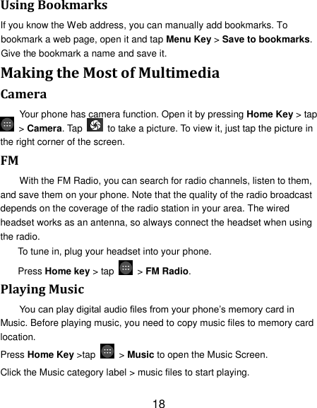 18 Using Bookmarks If you know the Web address, you can manually add bookmarks. To bookmark a web page, open it and tap Menu Key &gt; Save to bookmarks. Give the bookmark a name and save it.   Making the Most of Multimedia Camera Your phone has camera function. Open it by pressing Home Key &gt; tap  &gt; Camera. Tap    to take a picture. To view it, just tap the picture in the right corner of the screen.   FM With the FM Radio, you can search for radio channels, listen to them, and save them on your phone. Note that the quality of the radio broadcast depends on the coverage of the radio station in your area. The wired headset works as an antenna, so always connect the headset when using the radio. To tune in, plug your headset into your phone.   Press Home key &gt; tap    &gt; FM Radio. Playing Music You can play digital audio files from your phone‟s memory card in Music. Before playing music, you need to copy music files to memory card location. Press Home Key &gt;tap    &gt; Music to open the Music Screen. Click the Music category label &gt; music files to start playing. 