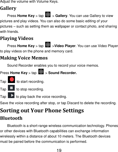 19 Adjust the volume with Volume Keys. Gallery Press Home Key &gt; tap    &gt; Gallery. You can use Gallery to view pictures and play videos. You can also do some basic editing of your pictures – such as setting them as wallpaper or contact photo, and sharing with friends. Playing Videos Press Home Key &gt; tap    &gt;Video Player. You can use Video Player to play videos on the phone and memory card. Making Voice Memos Sound Recorder enables you to record your voice memos.   Press Home Key &gt; tap    &gt; Sound Recorder. Tap   to start recording. Tap   to stop recording. Tap    to play back the voice recording. Save the voice recording after stop, or tap Discard to delete the recording. Sorting out Your Phone Settings Bluetooth Bluetooth is a short-range wireless communication technology. Phones or other devices with Bluetooth capabilities can exchange information wirelessly within a distance of about 10 meters. The Bluetooth devices must be paired before the communication is performed. 