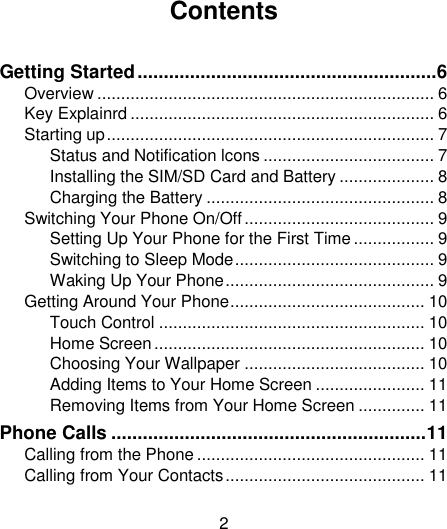 2                                                                                                                                                                                                                                                                                                                                                                                              Contents  Getting Started ......................................................... 6 Overview ....................................................................... 6 Key Explainrd ................................................................ 6 Starting up ..................................................................... 7 Status and Notification lcons .................................... 7 Installing the SIM/SD Card and Battery .................... 8 Charging the Battery ................................................ 8 Switching Your Phone On/Off ........................................ 9 Setting Up Your Phone for the First Time ................. 9 Switching to Sleep Mode .......................................... 9 Waking Up Your Phone ............................................ 9 Getting Around Your Phone ......................................... 10 Touch Control ........................................................ 10 Home Screen ......................................................... 10 Choosing Your Wallpaper ...................................... 10 Adding Items to Your Home Screen ....................... 11 Removing Items from Your Home Screen .............. 11 Phone Calls ............................................................ 11 Calling from the Phone ................................................ 11 Calling from Your Contacts .......................................... 11 