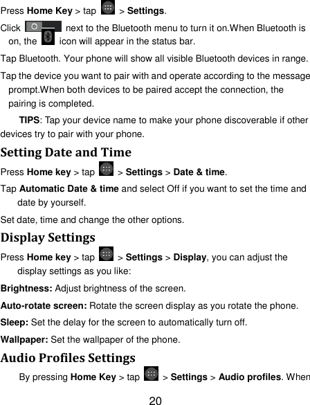 20 Press Home Key &gt; tap    &gt; Settings. Click    next to the Bluetooth menu to turn it on.When Bluetooth is on, the    icon will appear in the status bar. Tap Bluetooth. Your phone will show all visible Bluetooth devices in range. Tap the device you want to pair with and operate according to the message prompt.When both devices to be paired accept the connection, the pairing is completed. TIPS: Tap your device name to make your phone discoverable if other devices try to pair with your phone. Setting Date and Time Press Home key &gt; tap    &gt; Settings &gt; Date &amp; time. Tap Automatic Date &amp; time and select Off if you want to set the time and date by yourself. Set date, time and change the other options. Display Settings Press Home key &gt; tap    &gt; Settings &gt; Display, you can adjust the display settings as you like: Brightness: Adjust brightness of the screen. Auto-rotate screen: Rotate the screen display as you rotate the phone. Sleep: Set the delay for the screen to automatically turn off. Wallpaper: Set the wallpaper of the phone. Audio Profiles Settings By pressing Home Key &gt; tap    &gt; Settings &gt; Audio profiles. When 