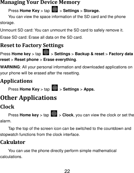 22 Managing Your Device Memory Press Home Key &gt; tap    &gt; Settings &gt; Storage. You can view the space information of the SD card and the phone storage.   Unmount SD card: You can unmount the SD card to safely remove it. Erase SD card: Erase all data on the SD card. Reset to Factory Settings Press Home key &gt; tap    &gt; Settings &gt; Backup &amp; reset &gt; Factory data reset &gt; Reset phone &gt; Erase everything. WARNING: All your personal information and downloaded applications on your phone will be erased after the resetting. Applications Press Home Key &gt; tap    &gt; Settings &gt; Apps. Other Applications Clock Press Home key &gt; tap    &gt; Clock, you can view the clock or set the alarm. Tap the top of the screen icon can be switched to the countdown and stopwatch functions from the clock interface. Calculator You can use the phone directly perform simple mathematical calculations. 