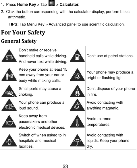 23 1. Press Home Key &gt; Tap    &gt; Calculator. 2.  Click the button corresponding with the calculator display, perform basic arithmetic. TIPS: Tap Menu Key &gt; Advanced panel to use scientific calculation. For Your Safety General Safety  Don‟t make or receive handheld calls while driving. And never text while driving.  Don‟t use at petrol stations.  Keep your phone at least 15 mm away from your ear or body while making calls.  Your phone may produce a bright or flashing light.  Small parts may cause a choking.  Don‟t dispose of your phone in fire.  Your phone can produce a loud sound.  Avoid contacting with anything magnetic.  Keep away from pacemakers and other electronic medical devices.  Avoid extreme temperatures.  Switch off when asked to in hospitals and medical facilities.  Avoid contacting with liquids. Keep your phone dry. 