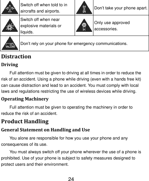 24  Switch off when told to in aircrafts and airports.  Don‟t take your phone apart.  Switch off when near explosive materials or liquids.  Only use approved accessories.  Don‟t rely on your phone for emergency communications.   Distraction Driving Full attention must be given to driving at all times in order to reduce the risk of an accident. Using a phone while driving (even with a hands free kit) can cause distraction and lead to an accident. You must comply with local laws and regulations restricting the use of wireless devices while driving. Operating Machinery Full attention must be given to operating the machinery in order to reduce the risk of an accident. Product Handling General Statement on Handling and Use You alone are responsible for how you use your phone and any consequences of its use. You must always switch off your phone wherever the use of a phone is prohibited. Use of your phone is subject to safety measures designed to protect users and their environment. 