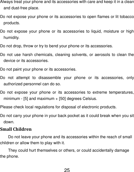 25 Always treat your phone and its accessories with care and keep it in a clean and dust-free place. Do not expose your phone or its accessories to open flames or lit tobacco products. Do  not  expose your  phone or  its  accessories  to  liquid,  moisture  or  high humidity. Do not drop, throw or try to bend your phone or its accessories. Do  not  use  harsh chemicals, cleaning solvents, or aerosols  to  clean the device or its accessories. Do not paint your phone or its accessories. Do  not  attempt  to  disassemble  your  phone  or  its  accessories,  only authorized personnel can do so. Do  not  expose  your  phone  or  its  accessories  to  extreme  temperatures, minimum - [5] and maximum + [50] degrees Celsius. Please check local regulations for disposal of electronic products. Do not carry your phone in your back pocket as it could break when you sit down. Small Children Do not leave your phone and its accessories within the reach of small children or allow them to play with it. They could hurt themselves or others, or could accidentally damage the phone. 