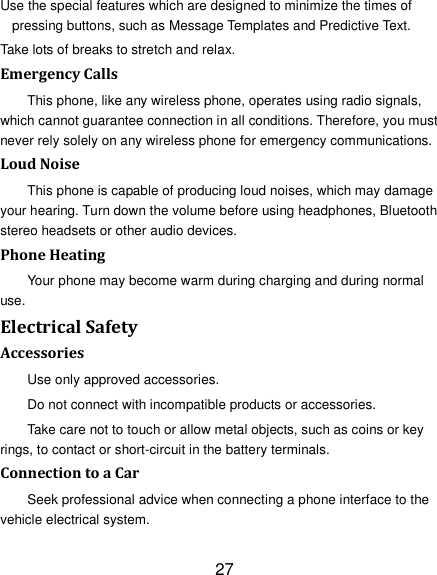 27 Use the special features which are designed to minimize the times of pressing buttons, such as Message Templates and Predictive Text. Take lots of breaks to stretch and relax. Emergency Calls This phone, like any wireless phone, operates using radio signals, which cannot guarantee connection in all conditions. Therefore, you must never rely solely on any wireless phone for emergency communications. Loud Noise This phone is capable of producing loud noises, which may damage your hearing. Turn down the volume before using headphones, Bluetooth stereo headsets or other audio devices. Phone Heating Your phone may become warm during charging and during normal use. Electrical Safety Accessories Use only approved accessories. Do not connect with incompatible products or accessories. Take care not to touch or allow metal objects, such as coins or key rings, to contact or short-circuit in the battery terminals. Connection to a Car Seek professional advice when connecting a phone interface to the vehicle electrical system. 