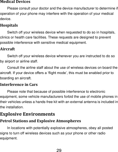 29 Medical Devices Please consult your doctor and the device manufacturer to determine if operation of your phone may interfere with the operation of your medical device. Hospitals Switch off your wireless device when requested to do so in hospitals, clinics or health care facilities. These requests are designed to prevent possible interference with sensitive medical equipment. Aircraft Switch off your wireless device whenever you are instructed to do so by airport or airline staff. Consult the airline staff about the use of wireless devices on board the aircraft. If your device offers a „flight mode‟, this must be enabled prior to boarding an aircraft. Interference in Cars Please note that because of possible interference to electronic equipment, some vehicle manufacturers forbid the use of mobile phones in their vehicles unless a hands-free kit with an external antenna is included in the installation. Explosive Environments Petrol Stations and Explosive Atmospheres In locations with potentially explosive atmospheres, obey all posted signs to turn off wireless devices such as your phone or other radio equipment. 