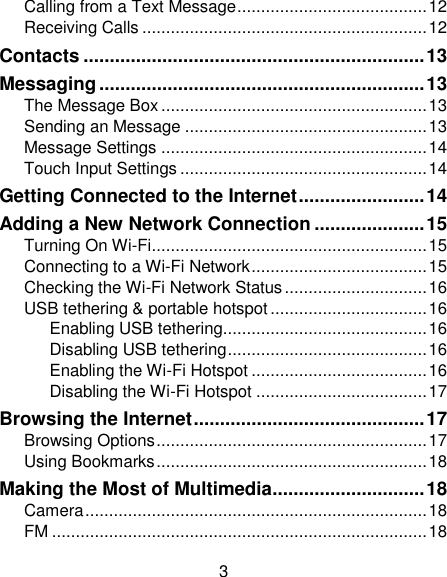 3 Calling from a Text Message ........................................ 12 Receiving Calls ............................................................ 12 Contacts ................................................................. 13 Messaging .............................................................. 13 The Message Box ........................................................ 13 Sending an Message ................................................... 13 Message Settings ........................................................ 14 Touch Input Settings .................................................... 14 Getting Connected to the Internet ........................ 14 Adding a New Network Connection ..................... 15 Turning On Wi-Fi .......................................................... 15 Connecting to a Wi-Fi Network ..................................... 15 Checking the Wi-Fi Network Status .............................. 16 USB tethering &amp; portable hotspot ................................. 16 Enabling USB tethering........................................... 16 Disabling USB tethering .......................................... 16 Enabling the Wi-Fi Hotspot ..................................... 16 Disabling the Wi-Fi Hotspot .................................... 17 Browsing the Internet ............................................ 17 Browsing Options ......................................................... 17 Using Bookmarks ......................................................... 18 Making the Most of Multimedia ............................. 18 Camera ........................................................................ 18 FM ............................................................................... 18 