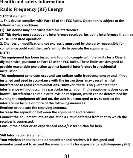 31   Health and safety information Radio Frequency (RF) Energy 1.FCC Statement 1. This device complies with Part 15 of the FCC Rules. Operation is subject to the following two conditions: (1) This device may not cause harmful interference. (2) This device must accept any interference received, including interference that may cause undesired operation. 2. Changes or modifications not expressly approved by the party responsible for compliance could void the user&apos;s authority to operate the equipment. NOTE:   This equipment has been tested and found to comply with the limits for a Class B digital device, pursuant to Part 15 of the FCC Rules. These limits are designed to provide reasonable protection against harmful interference in a residential installation. This equipment generates uses and can radiate radio frequency energy and, if not installed and used in accordance with the instructions, may cause harmful interference to radio communications. However, there is no guarantee that interference will not occur in a particular installation. If this equipment does cause harmful interference to radio or television reception, which can be determined by turning the equipment off and on, the user is encouraged to try to correct the interference by one or more of the following measures: Reorient or relocate the receiving antenna. Increase the separation between the equipment and receiver. Connect the equipment into an outlet on a circuit different from that to which the receiver is connected.   Consult the dealer or an experienced radio/TV technician for help.  SAR Information Statement Your wireless phone is a radio transmitter and receiver. It is designed and manufactured not to exceed the emission limits for exposure to radiofrequency (RF) 