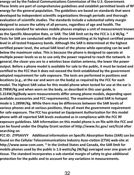 32 energy set by the Federal Communications Commission of the U.S. Government. These limits are part of comprehensive guidelines and establish permitted levels of RF energy for the general population. The guidelines are based on standards that were developed by independent scientific organizations through periodic and thorough evaluation of scientific studies. The standards include a substantial safety margin designed to assure the safety of all persons, regardless of age and health. The exposure standard for wireless mobile phones employs a unit of measurement known as the Specific Absorption Rate, or SAR. The SAR limit set by the FCC is 1.6 W/kg. * Tests for SAR are conducted with the phone transmitting at its highest certified power level in all tested frequency bands. Although the SAR is determined at the highest certified power level, the actual SAR level of the phone while operating can be well below the maximum value. This is because the phone is designed to operate at multiple power levels so as to use only the power required to reach the network. In general, the closer you are to a wireless base station antenna, the lower the power output. Before a phone model is available for sale to the public, it must be tested and certified to the FCC that it does not exceed the limit established by the government adopted requirement for safe exposure. The tests are performed in positions and locations (e.g., at the ear and worn on the body) as required by the FCC for each model. The highest SAR value for this model phone when tested for use at the ear is 0.798W/Kg and when worn on the body, as described in this user guide, is 1.214W/Kg(Body-worn measurements differ among phone models, depending upon available accessories and FCC requirements). The maximum scaled SAR in hotspot mode is 1.289W/Kg. While there may be differences between the SAR levels of various phones and at various positions, they all meet the government requirement for safe exposure. The FCC has granted an Equipment Authorization for this model phone with all reported SAR levels evaluated as in compliance with the FCC RF exposure guidelines. SAR information on this model phone is on file with the FCC and can be found under the Display Grant section of http://www.fcc.gov/ oet/fccid after searching on   FCC ID: ZYPSAVVY  Additional information on Specific Absorption Rates (SAR) can be found on the Cellular Telecommunications Industry Asso-ciation (CTIA) web-site at http://www.wow-com.com. * In the United States and Canada, the SAR limit for mobile phones used by the public is 1.6 watts/kg (W/kg) averaged over one gram of tissue. The standard incorporates a sub-stantial margin of safety to give additional protection for the public and to account for any variations in measurements.  