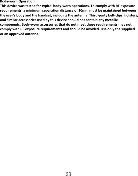 33 Body-worn Operation This device was tested for typical body-worn operations. To comply with RF exposure requirements, a minimum separation distance of 10mm must be maintained between the user’s body and the handset, including the antenna. Third-party belt-clips, holsters, and similar accessories used by this device should not contain any metallic components. Body-worn accessories that do not meet these requirements may not comply with RF exposure requirements and should be avoided. Use only the supplied or an approved antenna.     