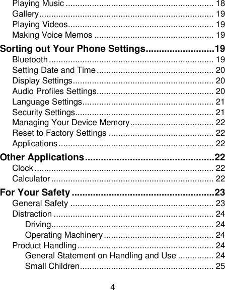 4 Playing Music .............................................................. 18 Gallery ......................................................................... 19 Playing Videos ............................................................. 19 Making Voice Memos .................................................. 19 Sorting out Your Phone Settings .......................... 19 Bluetooth ..................................................................... 19 Setting Date and Time ................................................. 20 Display Settings ........................................................... 20 Audio Profiles Settings................................................. 20 Language Settings ....................................................... 21 Security Settings.......................................................... 21 Managing Your Device Memory ................................... 22 Reset to Factory Settings ............................................ 22 Applications ................................................................. 22 Other Applications ................................................. 22 Clock ........................................................................... 22 Calculator .................................................................... 22 For Your Safety ...................................................... 23 General Safety ............................................................ 23 Distraction ................................................................... 24 Driving .................................................................... 24 Operating Machinery .............................................. 24 Product Handling ......................................................... 24 General Statement on Handling and Use ............... 24 Small Children ........................................................ 25 