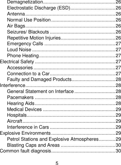 5 Demagnetization ..................................................... 26 Electrostatic Discharge (ESD) ................................. 26 Antenna .................................................................. 26 Normal Use Position ............................................... 26 Air Bags .................................................................. 26 Seizures/ Blackouts ................................................ 26 Repetitive Motion Injuries ........................................ 26 Emergency Calls .................................................... 27 Loud Noise ............................................................. 27 Phone Heating ........................................................ 27 Electrical Safety ........................................................... 27 Accessories ............................................................ 27 Connection to a Car ................................................ 27 Faulty and Damaged Products ................................ 28 Interference .................................................................. 28 General Statement on Interface .............................. 28 Pacemakers ........................................................... 28 Hearing Aids ........................................................... 28 Medical Devices ..................................................... 29 Hospitals ................................................................. 29 Aircraft .................................................................... 29 Interference in Cars ................................................ 29 Explosive Environments ............................................... 29 Petrol Stations and Explosive Atmospheres ............ 29 Blasting Caps and Areas ........................................ 30 Common fault diagnosis ............................................... 30 