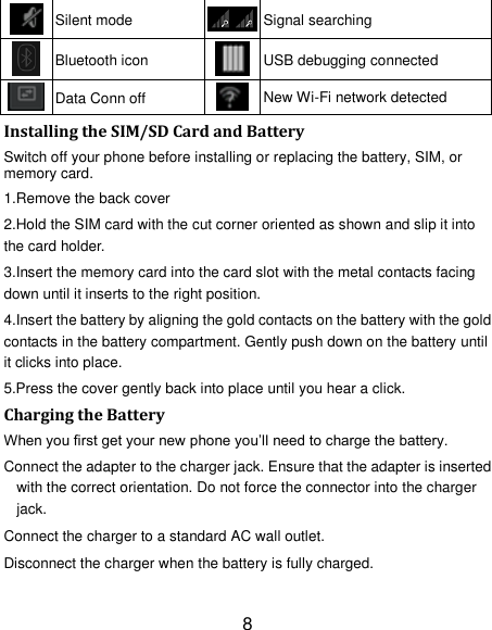 8  Silent mode  Signal searching  Bluetooth icon  USB debugging connected  Data Conn off  New Wi-Fi network detected Installing the SIM/SD Card and Battery Switch off your phone before installing or replacing the battery, SIM, or memory card.   1.Remove the back cover 2.Hold the SIM card with the cut corner oriented as shown and slip it into the card holder. 3.Insert the memory card into the card slot with the metal contacts facing down until it inserts to the right position. 4.Insert the battery by aligning the gold contacts on the battery with the gold contacts in the battery compartment. Gently push down on the battery until it clicks into place. 5.Press the cover gently back into place until you hear a click.                                                                                                                                Charging the Battery When you first get your new phone you‟ll need to charge the battery. Connect the adapter to the charger jack. Ensure that the adapter is inserted with the correct orientation. Do not force the connector into the charger jack. Connect the charger to a standard AC wall outlet. Disconnect the charger when the battery is fully charged. 