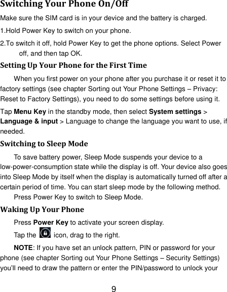 9 Switching Your Phone On/Off Make sure the SIM card is in your device and the battery is charged.   1.Hold Power Key to switch on your phone. 2.To switch it off, hold Power Key to get the phone options. Select Power off, and then tap OK. Setting Up Your Phone for the First Time   When you first power on your phone after you purchase it or reset it to factory settings (see chapter Sorting out Your Phone Settings – Privacy: Reset to Factory Settings), you need to do some settings before using it. Tap Menu Key in the standby mode, then select System settings &gt; Language &amp; input &gt; Language to change the language you want to use, if needed. Switching to Sleep Mode To save battery power, Sleep Mode suspends your device to a low-power-consumption state while the display is off. Your device also goes into Sleep Mode by itself when the display is automatically turned off after a certain period of time. You can start sleep mode by the following method.   Press Power Key to switch to Sleep Mode. Waking Up Your Phone Press Power Key to activate your screen display. Tap the    icon, drag to the right. NOTE: If you have set an unlock pattern, PIN or password for your phone (see chapter Sorting out Your Phone Settings – Security Settings) you‟ll need to draw the pattern or enter the PIN/password to unlock your 