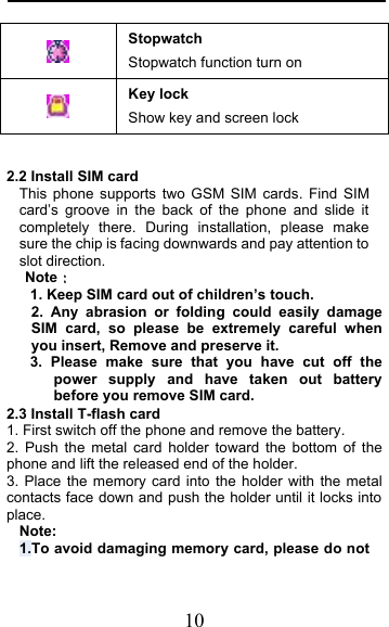  10  Stopwatch Stopwatch function turn on  Key lock Show key and screen lock  2.2 Install SIM card   This phone supports two GSM SIM cards. Find SIM card’s groove in the back of the phone and slide it completely there. During installation, please make sure the chip is facing downwards and pay attention to slot direction. Note   1. Keep SIM card out of children’s touch. 2. Any abrasion or folding could easily damage SIM card, so please be extremely careful when you insert, Remove and preserve it. 3. Please make sure that you have cut off the power supply and have taken out battery before you remove SIM card. 2.3 Install T-flash card 1. First switch off the phone and remove the battery. 2. Push the metal card holder toward the bottom of the phone and lift the released end of the holder. 3. Place the memory card into the holder with the metal contacts face down and push the holder until it locks into place. Note: 1.To avoid damaging memory card, please do not 