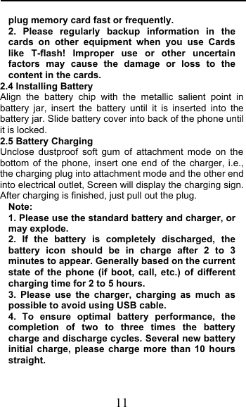  11 plug memory card fast or frequently. 2. Please regularly backup information in the cards on other equipment when you use Cards like T-flash! Improper use or other  uncertain factors may cause the damage or loss to the content in the cards. 2.4 Installing Battery Align the battery chip with the metallic salient point in battery jar, insert the battery until it is inserted into the battery jar. Slide battery cover into back of the phone until it is locked. 2.5 Battery Charging Unclose dustproof soft gum of attachment mode on the bottom of the phone, insert one end of the charger, i.e., the charging plug into attachment mode and the other end into electrical outlet, Screen will display the charging sign. After charging is finished, just pull out the plug. Note: 1. Please use the standard battery and charger, or may explode. 2. If the battery is completely discharged, the battery icon should be in charge after 2 to 3 minutes to appear. Generally based on the current state of the phone (if boot, call, etc.) of different charging time for 2 to 5 hours. 3.  Please use the charger, charging as much as possible to avoid using USB cable. 4.  To ensure optimal battery performance, the completion of two to three times the battery charge and discharge cycles. Several new battery initial charge, please charge more than 10 hours straight. 