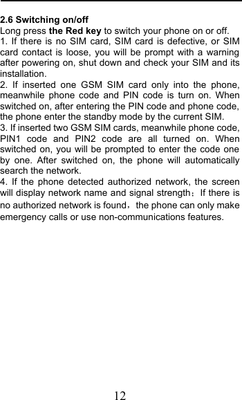  12 2.6 Switching on/off Long press the Red key to switch your phone on or off. 1. If there is no SIM card, SIM card is defective, or SIM card contact is loose, you will be prompt with a warning after powering on, shut down and check your SIM and its installation.  2. If inserted one GSM SIM card only into the phone, meanwhile phone code and PIN code is turn on. When switched on, after entering the PIN code and phone code, the phone enter the standby mode by the current SIM. 3. If inserted two GSM SIM cards, meanwhile phone code, PIN1 code and PIN2 code are all turned on. When switched on, you will be prompted to enter the code one by one. After switched on, the phone will automatically search the network. 4. If the phone detected authorized network, the screen will display network name and signal strengthIf there is no authorized network is foundthe phone can only make emergency calls or use non-communications features. 