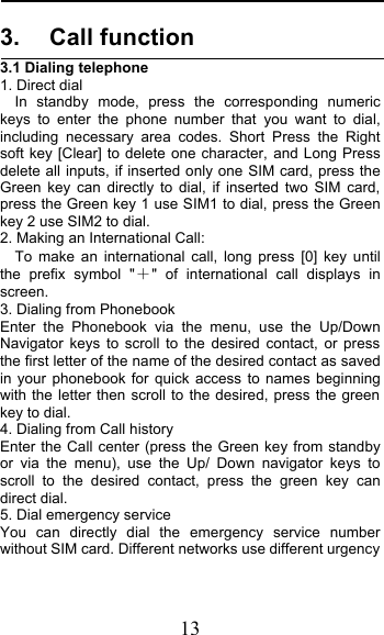  13 3. Call function 3.1 Dialing telephone 1. Direct dial In standby mode, press the corresponding numeric keys to enter the phone number that you want to dial, including necessary area codes. Short Press the Right soft key [Clear] to delete one character, and Long Press delete all inputs, if inserted only one SIM card, press the Green key can directly to dial, if inserted two SIM card, press the Green key 1 use SIM1 to dial, press the Green key 2 use SIM2 to dial. 2. Making an International Call:   To make an international call, long press [0] key until the prefix symbol &quot;&quot; of international call displays in screen. 3. Dialing from Phonebook   Enter the Phonebook via the menu, use the Up/Down Navigator keys to scroll to the desired contact, or press the first letter of the name of the desired contact as saved in your phonebook for quick access to names beginning with the letter then scroll to the desired, press the green key to dial. 4. Dialing from Call history Enter the Call center (press the Green key from standby or via the menu), use the Up/ Down navigator keys to scroll to the desired contact, press the green key can direct dial. 5. Dial emergency service You can directly dial the emergency service number without SIM card. Different networks use different urgency 