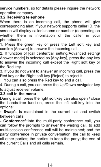  14 service numbers, so for details please inquire the network operation company. 3.2 Receiving telephone When there is an incoming call, the phone will give corresponding alert, if your network supports caller ID, the screen will display caller’s name or number (depending on whether there is information of the caller in your phonebook). 1. Press the green key or press the Left soft key and confirm [Answer] to answer the incoming call. 2. If function of [call center/call setting/Advanced setting/ Answer mode] is selected as [Any-key], press the any key to answer the incoming call except the Right soft key or the Red key. 3. If you do not want to answer an incoming call, press the Red key or the Right soft key [Reject] to reject it. You can also press the Red key to end a call.   4. During a call, you can press the Up/Down navigator key to adjust receiver volume. 3.3 call in the menu During a call, press the right soft key can also open / close the hands-free function,  press the left soft-key into the options: - Swap*:  Is maintained in the current call and switch between calls -  Conference*:Into the multi-party conference  call,  you can follow the prompts to answer the waiting call, to add multi-session conference call will be maintained; and the party conference in private conversation, the call to keep all other parties; the parties to keep the party; the end of the current Calls and all calls remain. 