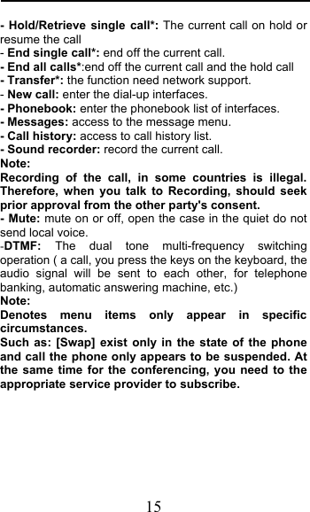  15 - Hold/Retrieve single call*: The current call on hold or resume the call - End single call*: end off the current call.   - End all calls*:end off the current call and the hold call   - Transfer*: the function need network support. - New call: enter the dial-up interfaces. - Phonebook: enter the phonebook list of interfaces. - Messages: access to the message menu. - Call history: access to call history list. - Sound recorder: record the current call. Note: Recording of the call, in some countries is illegal. Therefore, when you talk to Recording, should seek prior approval from the other party&apos;s consent. - Mute: mute on or off, open the case in the quiet do not send local voice. -DTMF: The dual tone multi-frequency switching operation ( a call, you press the keys on the keyboard, the audio signal will be sent to each other, for telephone banking, automatic answering machine, etc.) Note:  Denotes menu items only appear in specific circumstances.  Such as: [Swap] exist only in the state of the phone and call the phone only appears to be suspended. At the same time for the conferencing, you need to the appropriate service provider to subscribe.  