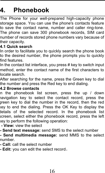  16 4. Phonebook The Phone for your well-prepared high-capacity  phone storage space. You can use the phone&apos;s contacts feature to save the contact name, number and caller ring-tone. The phone can save 300 phonebook records, SIM card number of records stored phone numbers vary because of their capacity. 4.1 Quick search In order to facilitate you to quickly search the phone book to the desired number, the phone prompts you to quickly find features. In the contact list interface, you press # key to switch input method, enter the contact name of the first characters to locate search. After searching for the name, press the Green key to dial the number and press the Red key to end dialing. 4.2 Browse contacts n the phonebook list screen, press the up / down navigation key to select the contact record, press the green key to dial the number in the record, then the red key to end the dialing. Press the OK Key to display the details of the selected record. In the phonebook list screen, select either the phonebook record, press the left key to perform the following operation: - View: view the select   - Send text message: send SMS to the select number -  Send multimedia message:  send MMS to the select number. - Call: call the select number - Edit: you can edit the select record 