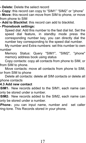  17 - Delete: Delete the select record - Copy: this record can copy to “SIM1” “SIM2” or “phone”   - Move: this record can move from SIM to phone, or move from phone to SIM - Add to Blacklist: this record can add to blacklist. - Phonebook settings:    Speed dial: Add this number to the fast dial list. Set the speed dial feature, in standby mode press the corresponding number key, you can directly dial the number key corresponding to the speed dial number.    My number and Extra numbers: set this number to own number    Memory  Status:  Query &quot;SIM1&quot;, &quot;SIM2&quot;, &quot;phone&quot; memory address book using status    Copy contacts: copy all contacts from phone to SIM, or from SIM to phone. Move contacts: move all contacts from phone to SIM, or from SIM to phone Delete all contacts: delete all SIM contacts or delete all phone contacts 4.3 Add new contact   -SIM1New records added to the SIM1, each name can only be stored under a number. -SIM2New records added to the SIM2, each name can only be stored under a number. -Phoneyou can input name, number and  set caller ring-tone. This Records stored in your phone.   