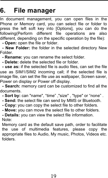  19 6. File manager In document management, you can open files in the  Phone or Memory card, you can select file or folder to press the left soft key into  [Options], you can do the following(Perform different file operations are also different, depending on the specific operation by the file):    - Open: open the file or folder. -  New Folder: the folder in the selected directory New Folder. - Rename: you can rename the select folder. - Delete: delete the selected file or folder.   - use as: if the selected file is audio files, can set the file use as SIM1/SIM2 incoming call; if the selected file is image file, can set the file use as wallpaper, Screen saver, Power on display or Power off display.    - Search: memory card can be customized to find all the documents.  - Sort by: can &quot;name&quot;, “time” ,&quot;size&quot; , &quot;type&quot; or “none” . - Send: the select file can send by MMS or Bluetooth. - Copy: you can copy the select file to other folders. - Move: you can move the select file to other folders. - Details: you can view the select file information. Note:   Memory card as the default save path, order to facilitate the use of multimedia features, please copy the appropriate files to Audio, My music, Photos, Videos etc. folders. 