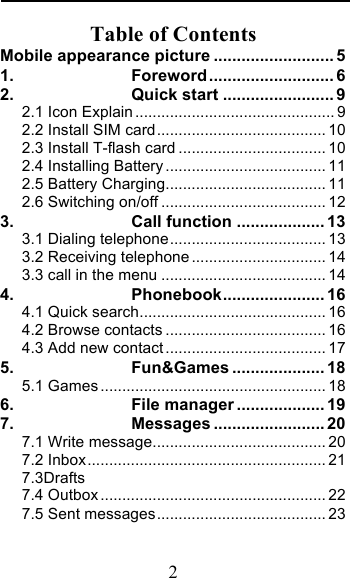  2 Table of Contents Mobile appearance picture .......................... 5 1. Foreword ........................... 6 2. Quick start ........................ 9 2.1 Icon Explain .............................................. 9 2.2 Install SIM card ....................................... 10 2.3 Install T-flash card .................................. 10 2.4 Installing Battery ..................................... 11 2.5 Battery Charging ..................................... 11 2.6 Switching on/off ...................................... 12 3. Call function ................... 13 3.1 Dialing telephone .................................... 13 3.2 Receiving telephone ............................... 14 3.3 call in the menu ...................................... 14 4. Phonebook ...................... 16 4.1 Quick search ........................................... 16 4.2 Browse contacts ..................................... 16 4.3 Add new contact ..................................... 17 5. Fun&amp;Games .................... 18 5.1 Games .................................................... 18 6. File manager ................... 19 7. Messages ........................ 20 7.1 Write message ........................................ 20 7.2 Inbox ....................................................... 21 7.3Drafts                                        7.4 Outbox .................................................... 22 7.5 Sent messages ....................................... 23 