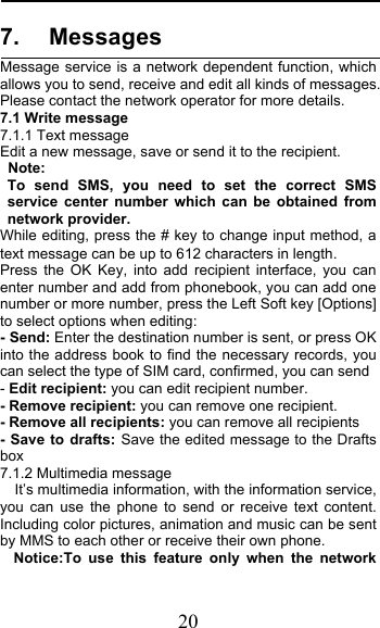  20 7. Messages Message service is a network dependent function, which allows you to send, receive and edit all kinds of messages. Please contact the network operator for more details. 7.1 Write message 7.1.1 Text message Edit a new message, save or send it to the recipient. Note:   To send SMS, you need to set the correct SMS service center number which can be obtained from network provider. While editing, press the # key to change input method, a text message can be up to 612 characters in length.   Press the OK Key, into add recipient interface, you can enter number and add from phonebook, you can add one number or more number, press the Left Soft key [Options] to select options when editing: - Send: Enter the destination number is sent, or press OK into the address book to find the necessary records, you can select the type of SIM card, confirmed, you can send - Edit recipient: you can edit recipient number. - Remove recipient: you can remove one recipient. - Remove all recipients: you can remove all recipients - Save to drafts: Save the edited message to the Drafts box 7.1.2 Multimedia message  It’s multimedia information, with the information service, you can use the phone to send or receive text content. Including color pictures, animation and music can be sent by MMS to each other or receive their own phone. Notice:To use this feature only when the network 