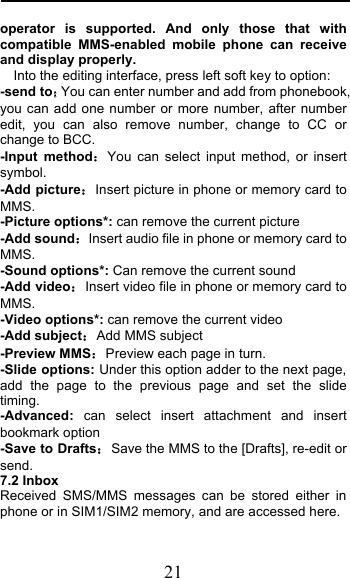  21 operator is supported. And only those that with compatible MMS-enabled mobile phone can receive and display properly. Into the editing interface, press left soft key to option: -send toYou can enter number and add from phonebook, you can add one number or more number, after number edit, you can also remove number, change to CC or change to BCC. -Input methodYou can select input method, or insert symbol. -Add pictureInsert picture in phone or memory card to MMS. -Picture options*: can remove the current picture -Add soundInsert audio file in phone or memory card to MMS. -Sound options*: Can remove the current sound -Add videoInsert video file in phone or memory card to MMS. -Video options*: can remove the current video -Add subjectAdd MMS subject   -Preview MMSPreview each page in turn. -Slide options: Under this option adder to the next page, add the page to the previous page and set the slide timing. -Advanced: can select insert attachment  and insert bookmark option -Save to DraftsSave the MMS to the [Drafts], re-edit or send. 7.2 Inbox Received SMS/MMS messages can be stored either in phone or in SIM1/SIM2 memory, and are accessed here. 