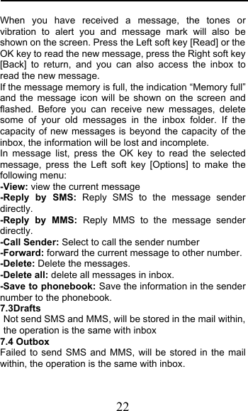  22 When you have received a message, the tones or vibration to alert you and message mark will also be shown on the screen. Press the Left soft key [Read] or the OK key to read the new message, press the Right soft key [Back] to return, and you can also access the inbox to read the new message. If the message memory is full, the indication “Memory full” and the message icon will be shown on the screen and flashed. Before you can receive new messages, delete some of your old messages in the inbox folder. If the capacity of new messages is beyond the capacity of the inbox, the information will be lost and incomplete. In message list, press the OK key to read the selected message, press the Left soft key [Options] to make the following menu:  -View: view the current message -Reply by SMS: Reply SMS to the message sender directly.  -Reply by MMS: Reply MMS to the message sender directly. -Call Sender: Select to call the sender number -Forward: forward the current message to other number. -Delete: Delete the messages.   -Delete all: delete all messages in inbox. -Save to phonebook: Save the information in the sender number to the phonebook. 7.3Drafts                                        Not send SMS and MMS, will be stored in the mail within, the operation is the same with inbox 7.4 Outbox Failed to send SMS and MMS, will be stored in the mail within, the operation is the same with inbox. 