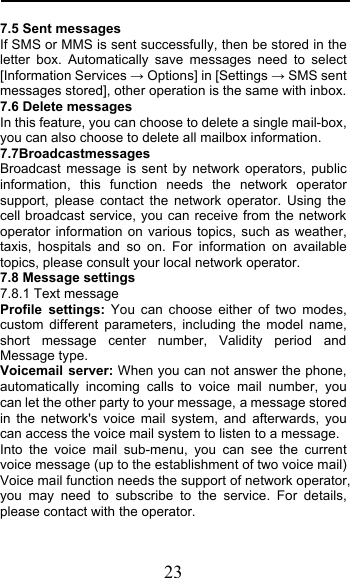  23 7.5 Sent messages If SMS or MMS is sent successfully, then be stored in the letter box. Automatically save messages need to select [Information Services # Options] in [Settings # SMS sent messages stored], other operation is the same with inbox. 7.6 Delete messages In this feature, you can choose to delete a single mail-box, you can also choose to delete all mailbox information. 7.7Broadcastmessages                      Broadcast message is sent by network operators, public information, this function needs the network operator support, please contact the network operator. Using the cell broadcast service, you can receive from the network operator information on various topics, such as weather, taxis, hospitals and so on. For information on available topics, please consult your local network operator. 7.8 Message settings 7.8.1 Text message Profile settings: You can choose either of two modes, custom different parameters, including the model name, short message center number, Validity period and Message type. Voicemail server: When you can not answer the phone, automatically incoming calls to voice mail number, you can let the other party to your message, a message stored in the network&apos;s voice mail system, and afterwards, you can access the voice mail system to listen to a message.  Into the voice mail sub-menu, you can see the current voice message (up to the establishment of two voice mail)  Voice mail function needs the support of network operator, you may need to subscribe to the service. For details, please contact with the operator. 